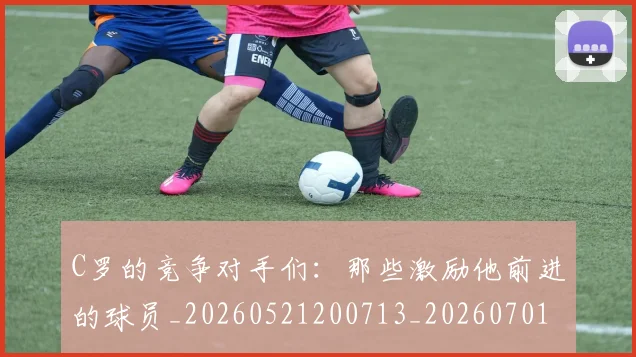 C罗的竞争对手们：那些激励他前进的球员_20260521200713_20260701213635