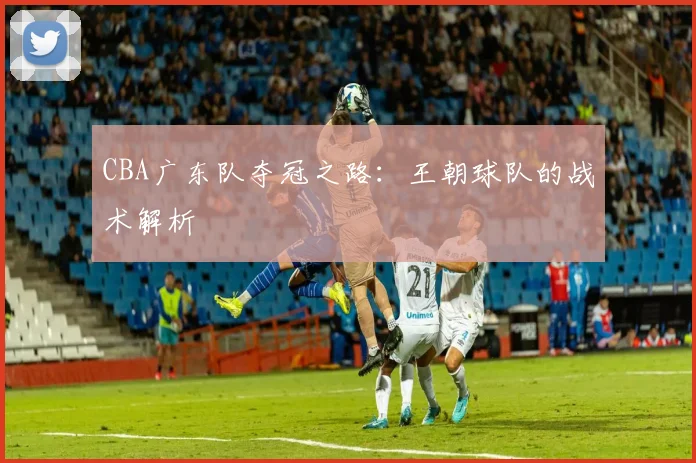 CBA广东队夺冠之路：王朝球队的战术解析