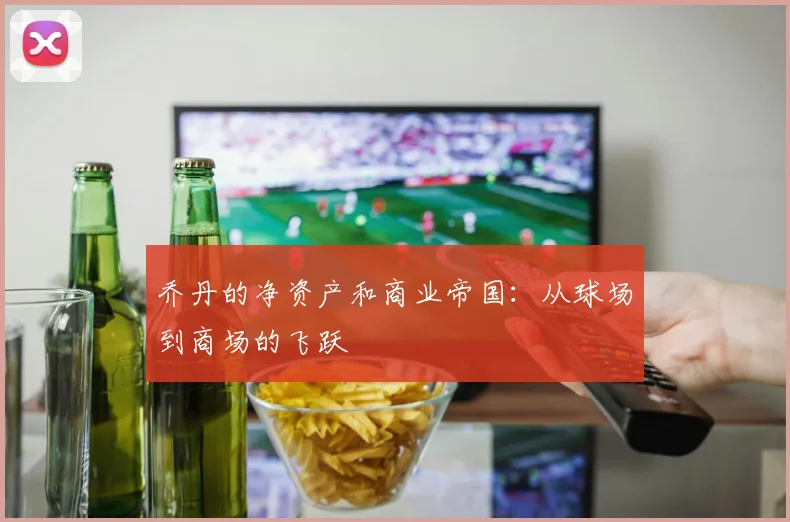 乔丹的净资产和商业帝国：从球场到商场的飞跃
