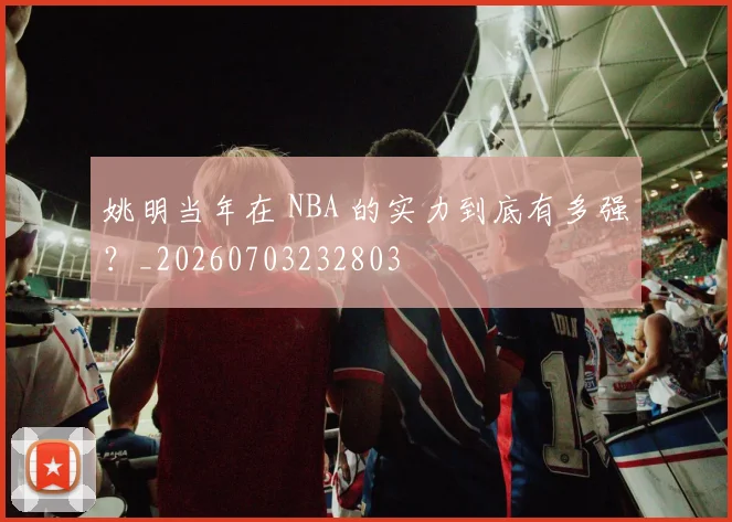 姚明当年在 NBA 的实力到底有多强？_20260703232803