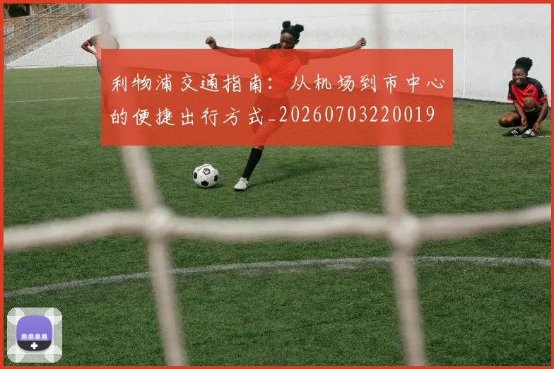 利物浦交通指南：从机场到市中心的便捷出行方式_20260703220019