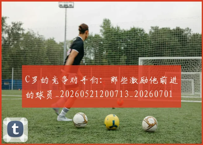 C罗的竞争对手们：那些激励他前进的球员_20260521200713_20260701213635
