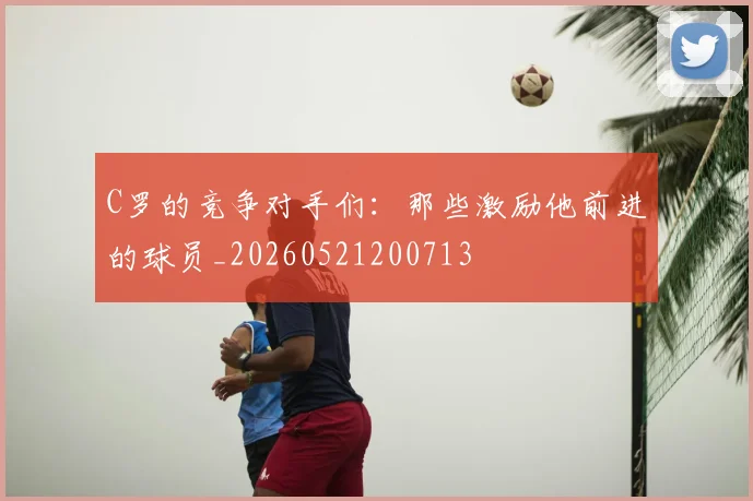 C罗的竞争对手们：那些激励他前进的球员_20260521200713