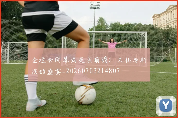 全运会闭幕式亮点前瞻:文化与科技的盛宴_20260703214807