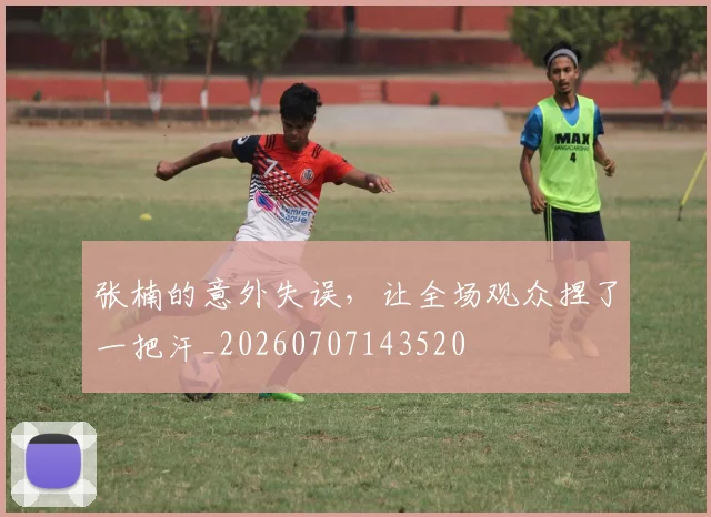 张楠的意外失误，让全场观众捏了一把汗_20260707143520