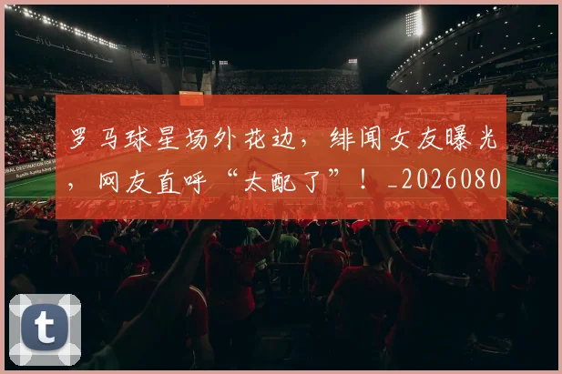 罗马球星场外花边,绯闻女友曝光,网友直呼“太配了”!_20260803143605