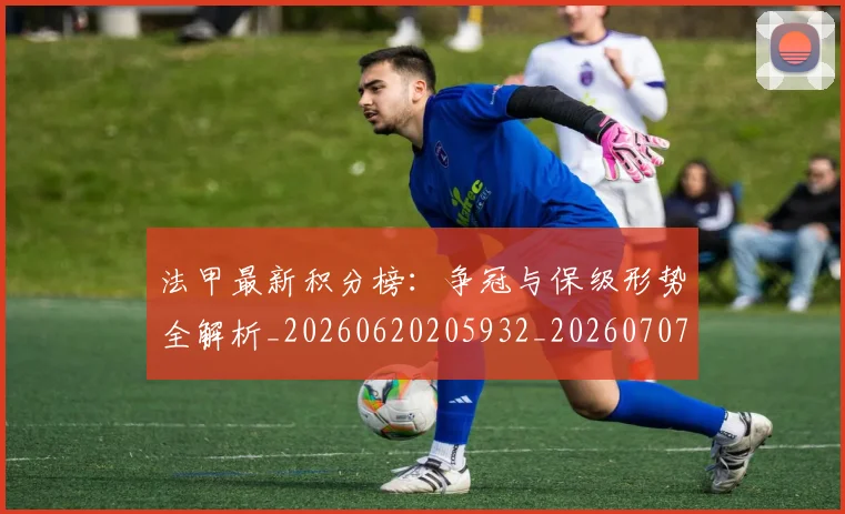 法甲最新积分榜：争冠与保级形势全解析_20260620205932_20260707153455