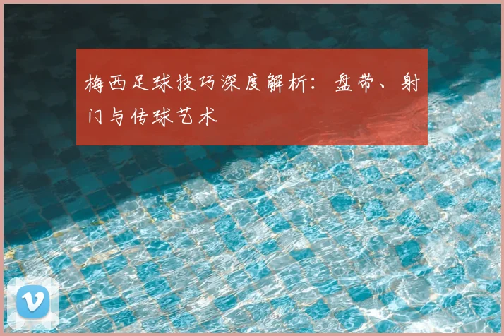 梅西足球技巧深度解析:盘带、射门与传球艺术