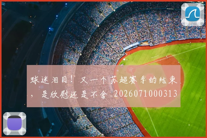 球迷泪目！又一个苏超赛季的结束，是欣慰还是不舍_20260710003133_20260802161125