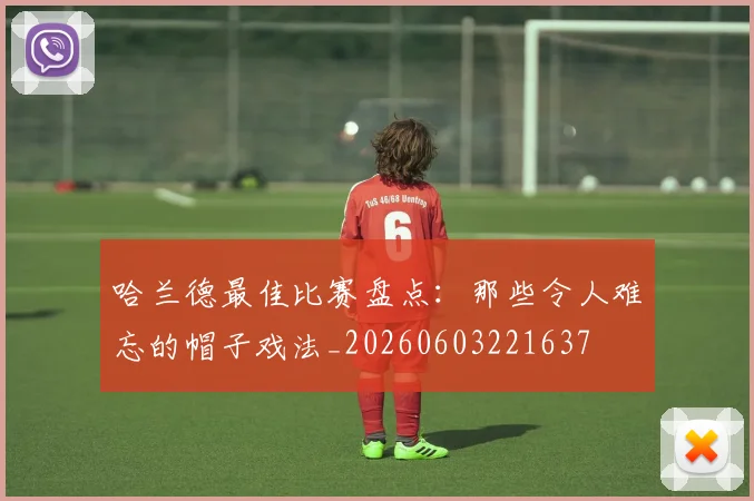 哈兰德最佳比赛盘点:那些令人难忘的帽子戏法_20260603221637