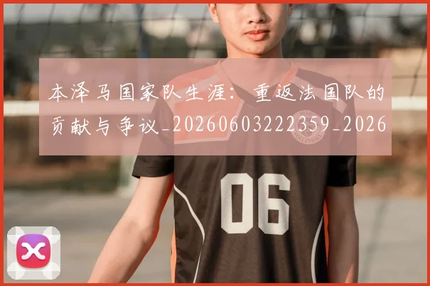 本泽马国家队生涯:重返法国队的贡献与争议_20260603222359_20260731174233