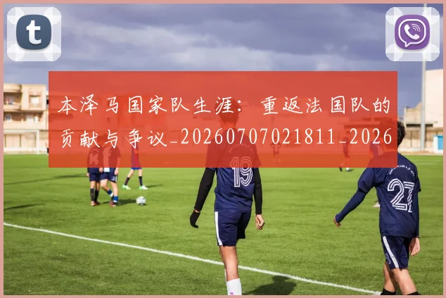 本泽马国家队生涯：重返法国队的贡献与争议_20260707021811_20260731174235