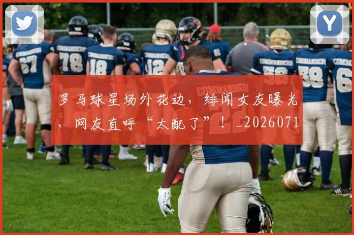 罗马球星场外花边,绯闻女友曝光,网友直呼“太配了”!_20260710003906