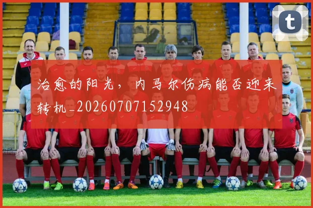治愈的阳光,内马尔伤病能否迎来转机_20260707152948