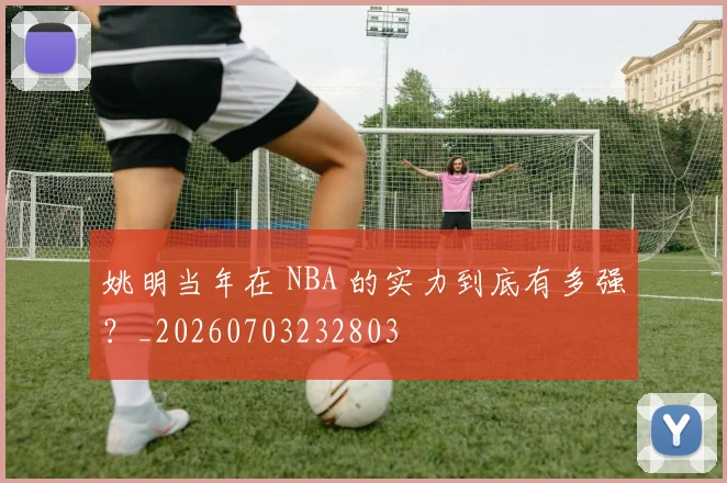 姚明当年在 NBA 的实力到底有多强?_20260703232803