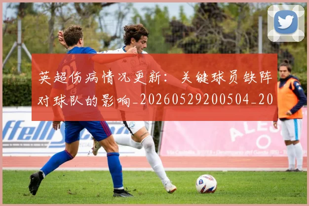 英超伤病情况更新:关键球员缺阵对球队的影响_20260529200504_20260711201119