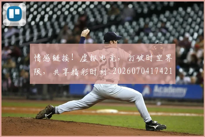 情感链接!虚拟电竞,打破时空界限,共享精彩时刻_20260704174215_20260724074043