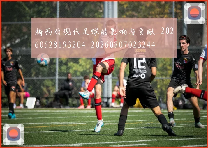 梅西对现代足球的影响与贡献_20260528193204_20260707023244