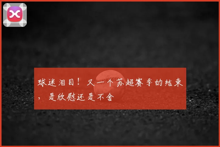 球迷泪目!又一个苏超赛季的结束,是欣慰还是不舍