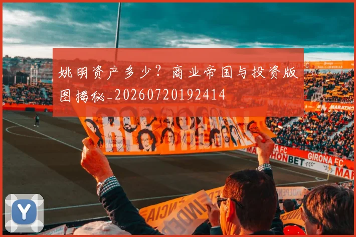 姚明资产多少?商业帝国与投资版图揭秘_20260720192414