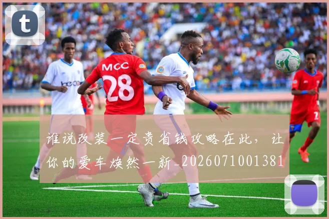谁说改装一定贵省钱攻略在此,让你的爱车焕然一新_20260710013810
