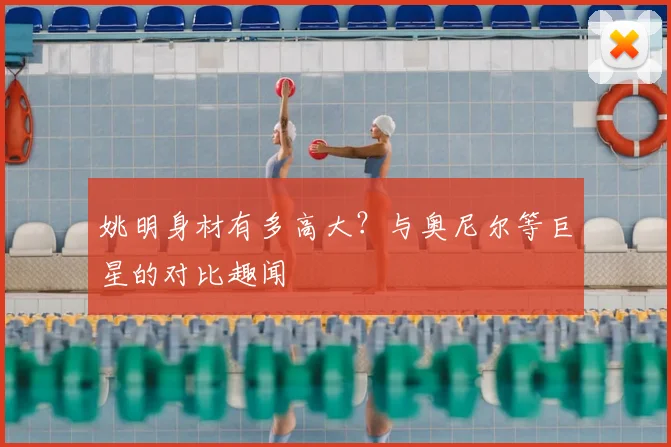 姚明身材有多高大?与奥尼尔等巨星的对比趣闻
