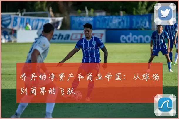 乔丹的净资产和商业帝国：从球场到商界的飞跃